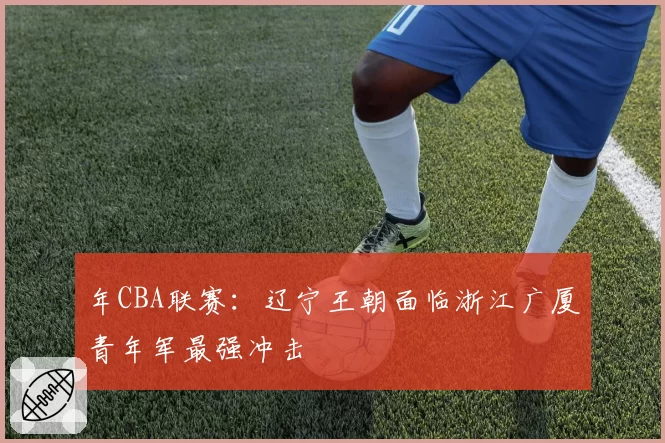 年CBA联赛:辽宁王朝面临浙江广厦青年军最强冲击