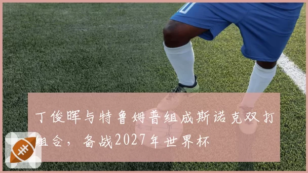 丁俊晖与特鲁姆普组成斯诺克双打组合，备战2027年世界杯