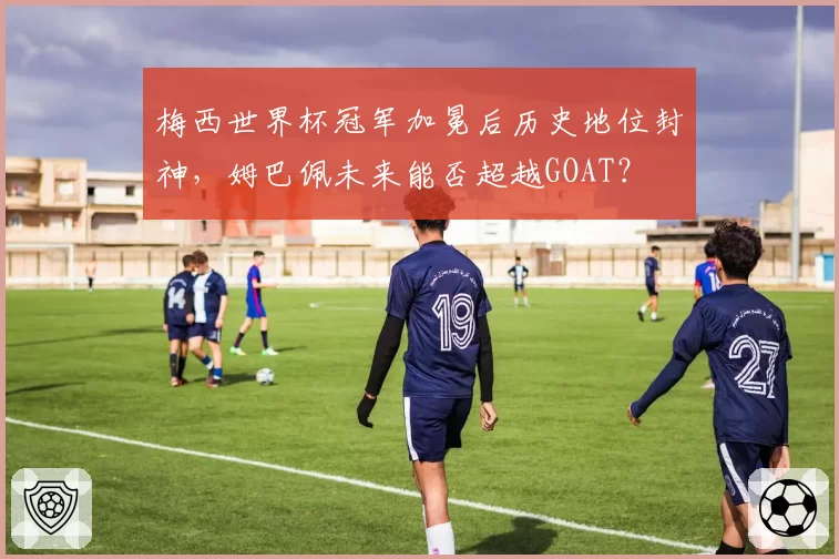梅西世界杯冠军加冕后历史地位封神，姆巴佩未来能否超越GOAT？