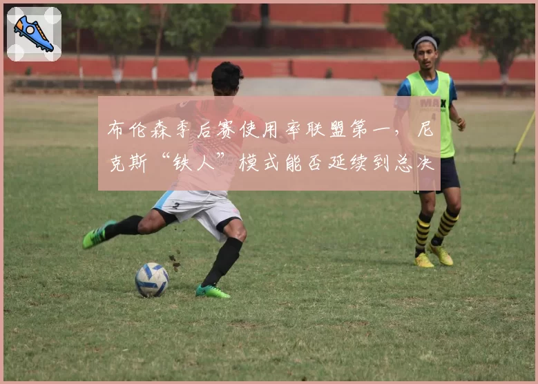 布伦森季后赛使用率联盟第一，尼克斯“铁人”模式能否延续到总决赛？