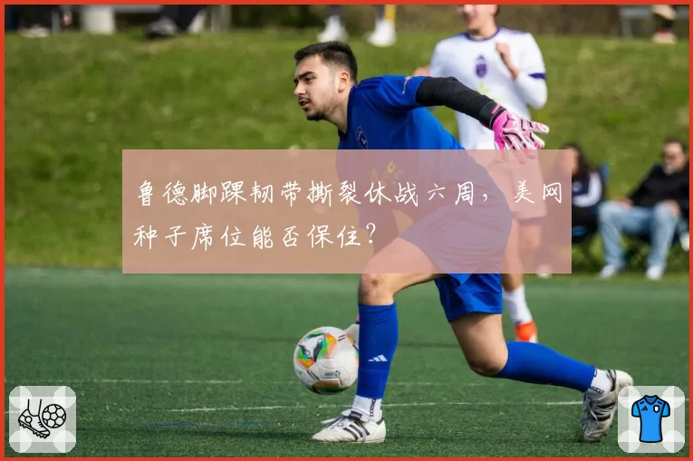 鲁德脚踝韧带撕裂休战六周,美网种子席位能否保住?