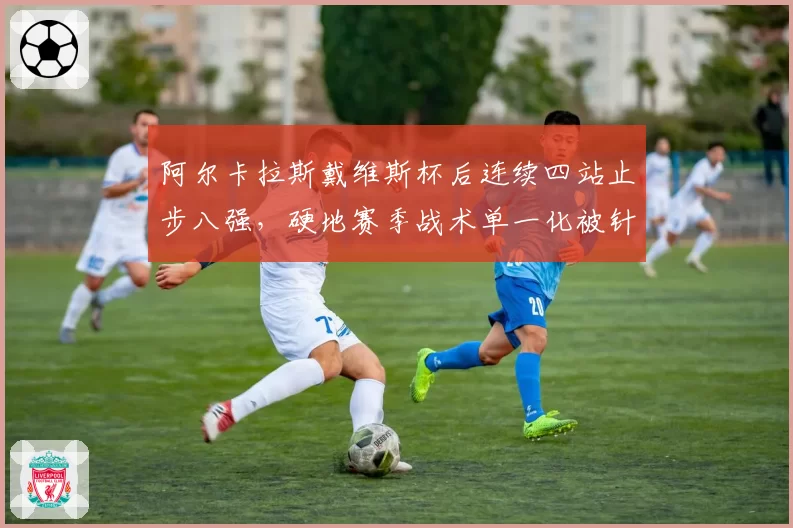 阿尔卡拉斯戴维斯杯后连续四站止步八强,硬地赛季战术单一化被针对?