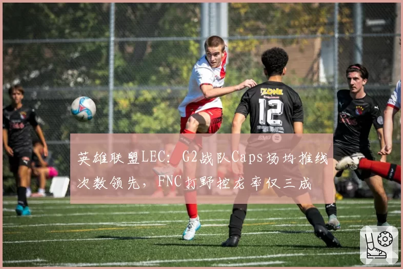 英雄联盟LEC：G2战队Caps场均推线次数领先，FNC打野控龙率仅三成