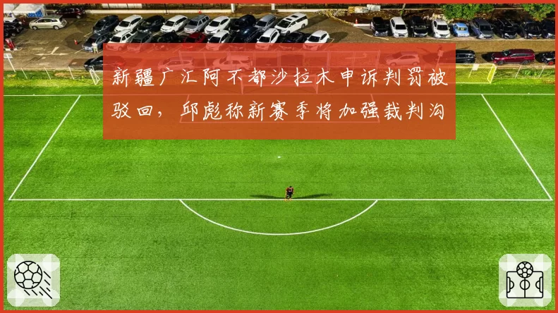 新疆广汇阿不都沙拉木申诉判罚被驳回,邱彪称新赛季将加强裁判沟通