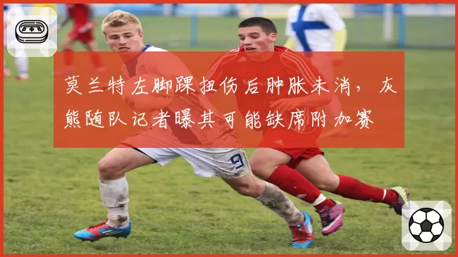 莫兰特左脚踝扭伤后肿胀未消,灰熊随队记者曝其可能缺席附加赛