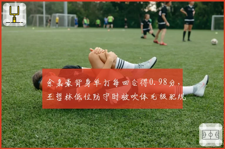 余嘉豪背身单打每回合得0.98分,王哲林低位防守时被吹体毛级犯规引怒