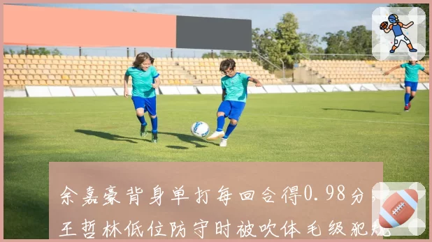 余嘉豪背身单打每回合得0.98分，王哲林低位防守时被吹体毛级犯规引怒