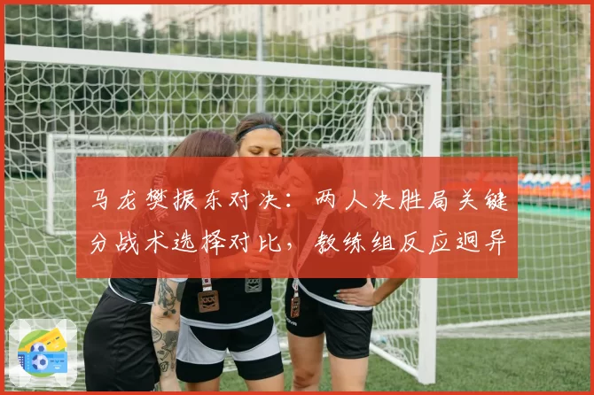 马龙樊振东对决：两人决胜局关键分战术选择对比，教练组反应迥异