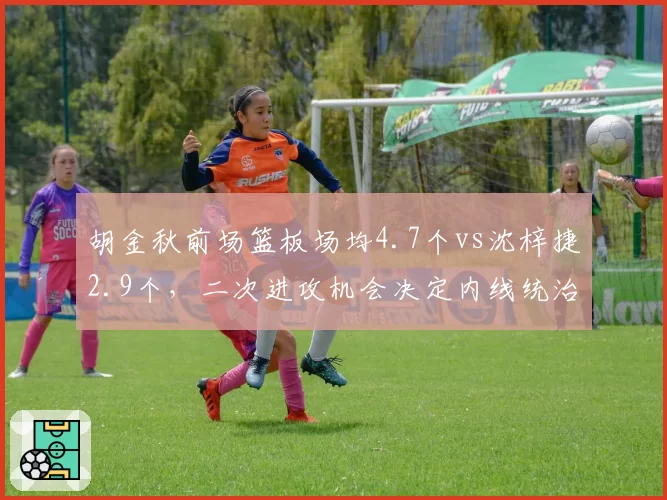胡金秋前场篮板场均4.7个vs沈梓捷2.9个,二次进攻机会决定内线统治力