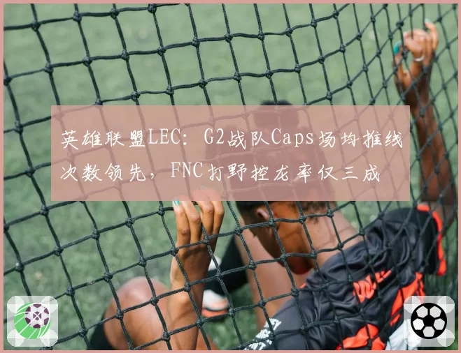 英雄联盟LEC:G2战队Caps场均推线次数领先,FNC打野控龙率仅三成