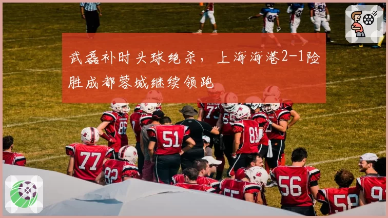 武磊补时头球绝杀，上海海港2-1险胜成都蓉城继续领跑