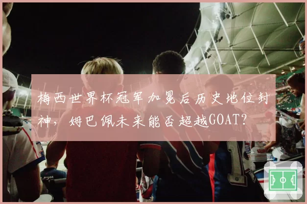 梅西世界杯冠军加冕后历史地位封神,姆巴佩未来能否超越GOAT?