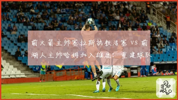 前火箭主帅塞拉斯执教活塞 vs 前湖人主帅哈姆加入雄鹿:重建球队赌注分析