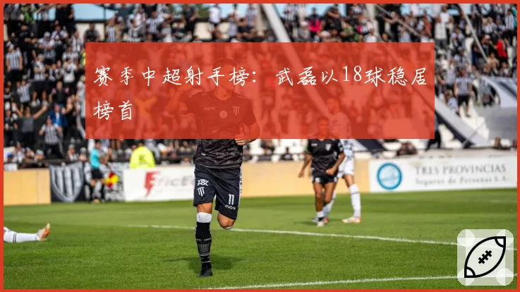 赛季中超射手榜：武磊以18球稳居榜首