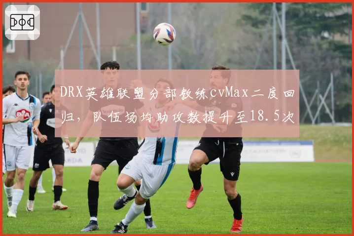 DRX英雄联盟分部教练cvMax二度回归，队伍场均助攻数提升至18.5次创赛季新高
