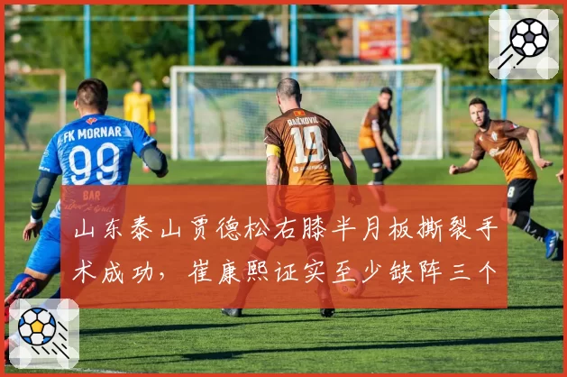 山东泰山贾德松右膝半月板撕裂手术成功，崔康熙证实至少缺阵三个月