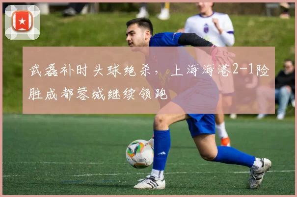 武磊补时头球绝杀,上海海港2-1险胜成都蓉城继续领跑