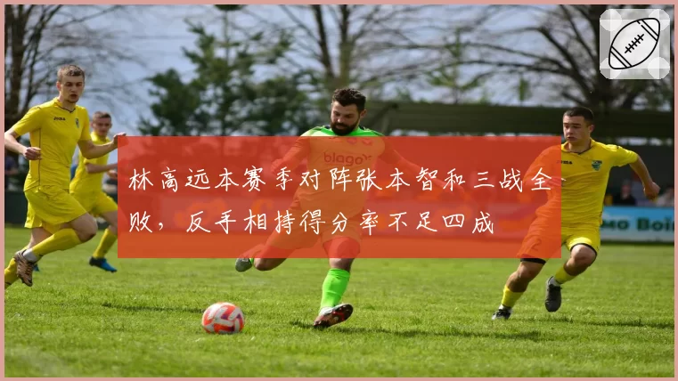 林高远本赛季对阵张本智和三战全败，反手相持得分率不足四成