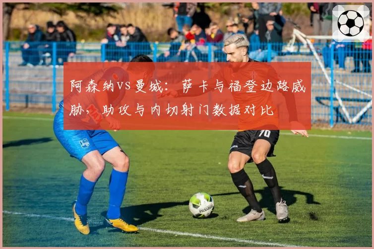 阿森纳vs曼城：萨卡与福登边路威胁，助攻与内切射门数据对比