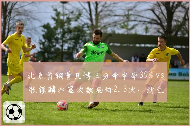 北京首钢曾凡博三分命中率39% vs 张镇麟扣篮次数场均2.3次，新生代锋线武器库对比鲜明