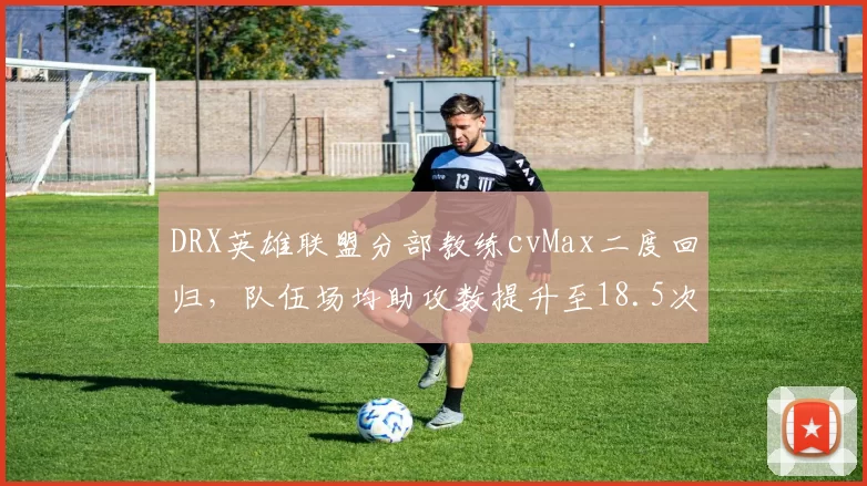 DRX英雄联盟分部教练cvMax二度回归,队伍场均助攻数提升至18.5次创赛季新高