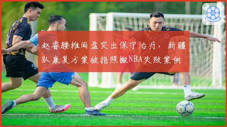 赵睿腰椎间盘突出保守治疗，新疆队康复方案被指照搬NBA失败案例