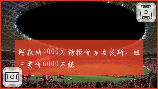 阿森纳4000万镑报价吉马良斯，纽卡要价6000万镑