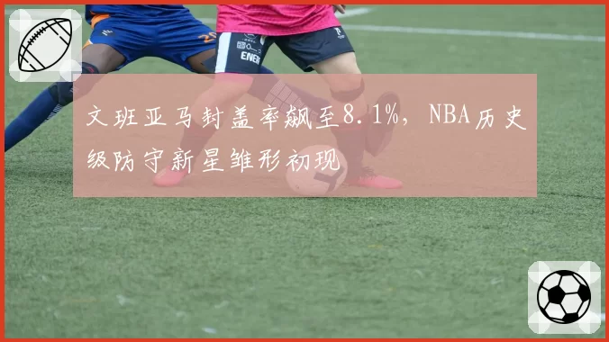文班亚马封盖率飙至8.1%,NBA历史级防守新星雏形初现
