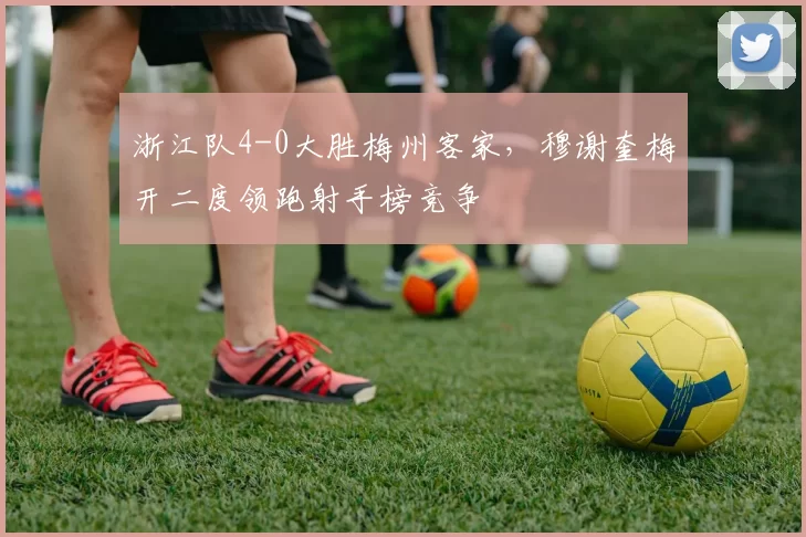 浙江队4-0大胜梅州客家，穆谢奎梅开二度领跑射手榜竞争